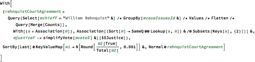 With[{rehnquistCourtAgreement = 
   Query[Select[#chiefF == "William Rehnquist" &] /* 
      GroupBy[#caseIssuesId &] /* Values /* Flatten /* 
      Query[Merge[Counts]], 
     With[{a = Association[#]}, 
       Association[(Sort[#] -> SameQ @@ Lookup[a, #]) & /@ 
         Subsets[Keys[a], {2}]]] &, #justiceF -> 
       simplifyVote[#voteS] &][$$Justice]}, 
 SortBy[Last]@
  KeyValueMap[#1 -> N[Round[#2[True]/Total[#2], 0.001]] &, 
   Normal@rehnquistCourtAgreement]
 ]